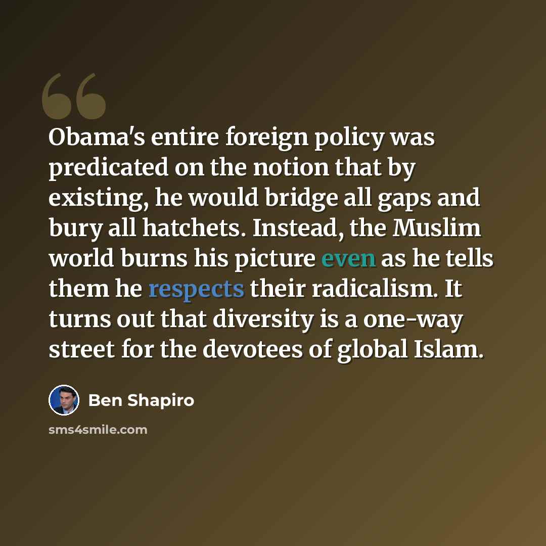 “Obama's entire foreign policy was predicated on the notion that by existing, he would bridge all gaps and bury all hatchets. Instead, the Muslim world burns his picture even as he tells them he respects their radicalism. It turns out that diversity is a one-way street for the devotees of global…” quote by Ben Shapiro