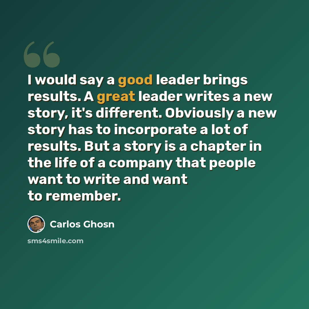 “I would say a good leader brings results. A great leader writes a new story, it's different. Obviously a new story has to incorporate a lot of results. But a story is a chapter in the life of a company that people want to write and want to remember.” quote by Carlos Ghosn