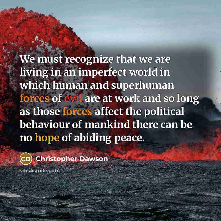 “We must recognize that we are living in an imperfect world in which human and superhuman forces of evil are at work and so long as those forces affect the political behaviour of mankind there can be no hope of abiding peace.” quote by Christopher Dawson