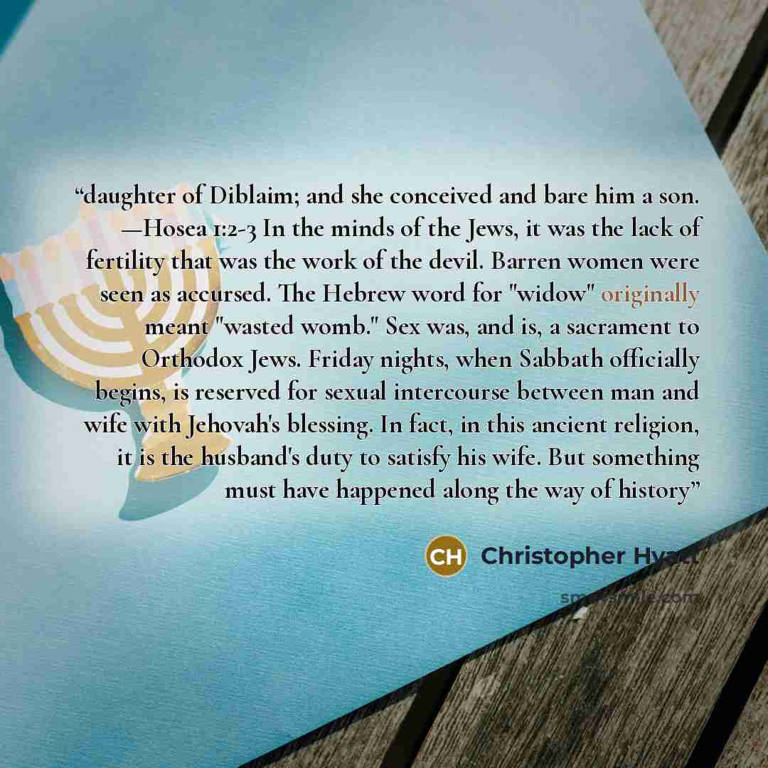 “daughter of Diblaim; and she conceived and bare him a son. —Hosea 1:2-3 In the minds of the Jews, it was the lack of fertility that was the work of the devil. Barren women were seen as accursed. The Hebrew word for "widow" originally meant "wasted womb." Sex was, and is, a sacrament to Orthodox…” quote by Christopher Hyatt