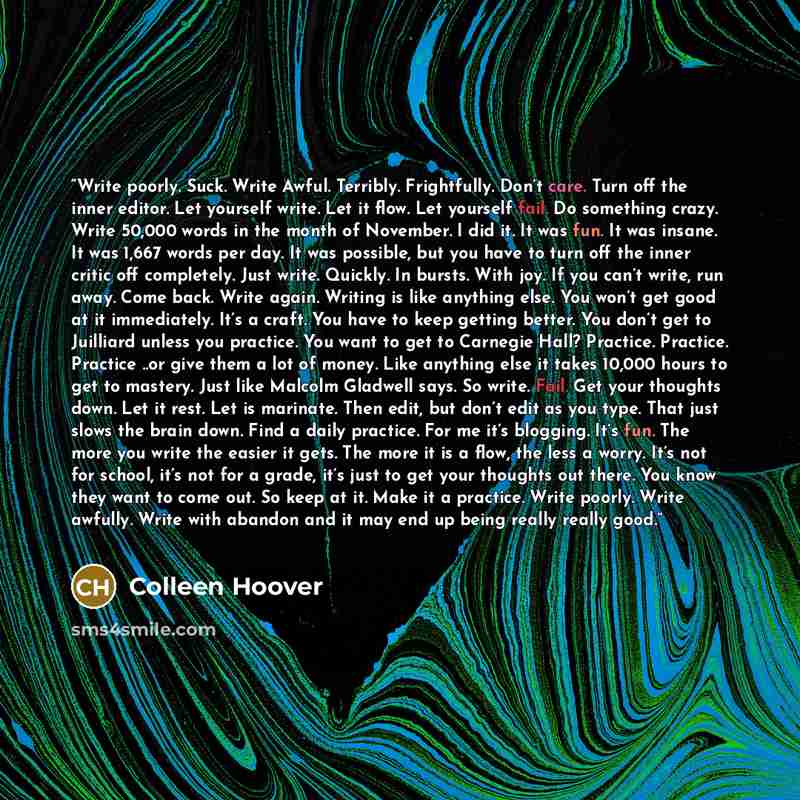 “Write poorly. Suck. Write Awful. Terribly. Frightfully. Don’t care. Turn off the inner editor. Let yourself write. Let it flow. Let yourself fail. Do something crazy. Write 50,000 words in the month of November. I did it. It was fun. It was insane. It was 1,667 words per day. It was possible, but…” quote by Colleen Hoover