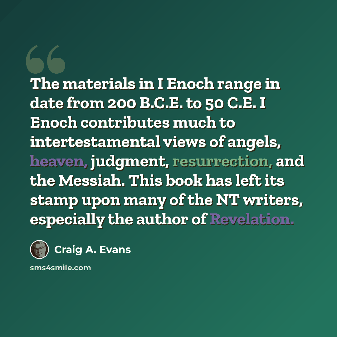 “The materials in I Enoch range in date from 200 B.C.E. to 50 C.E. I Enoch contributes much to intertestamental views of angels, heaven, judgment, resurrection, and the Messiah. This book has left its stamp upon many of the NT writers, especially the author of Revelation.” quote by Craig A. Evans