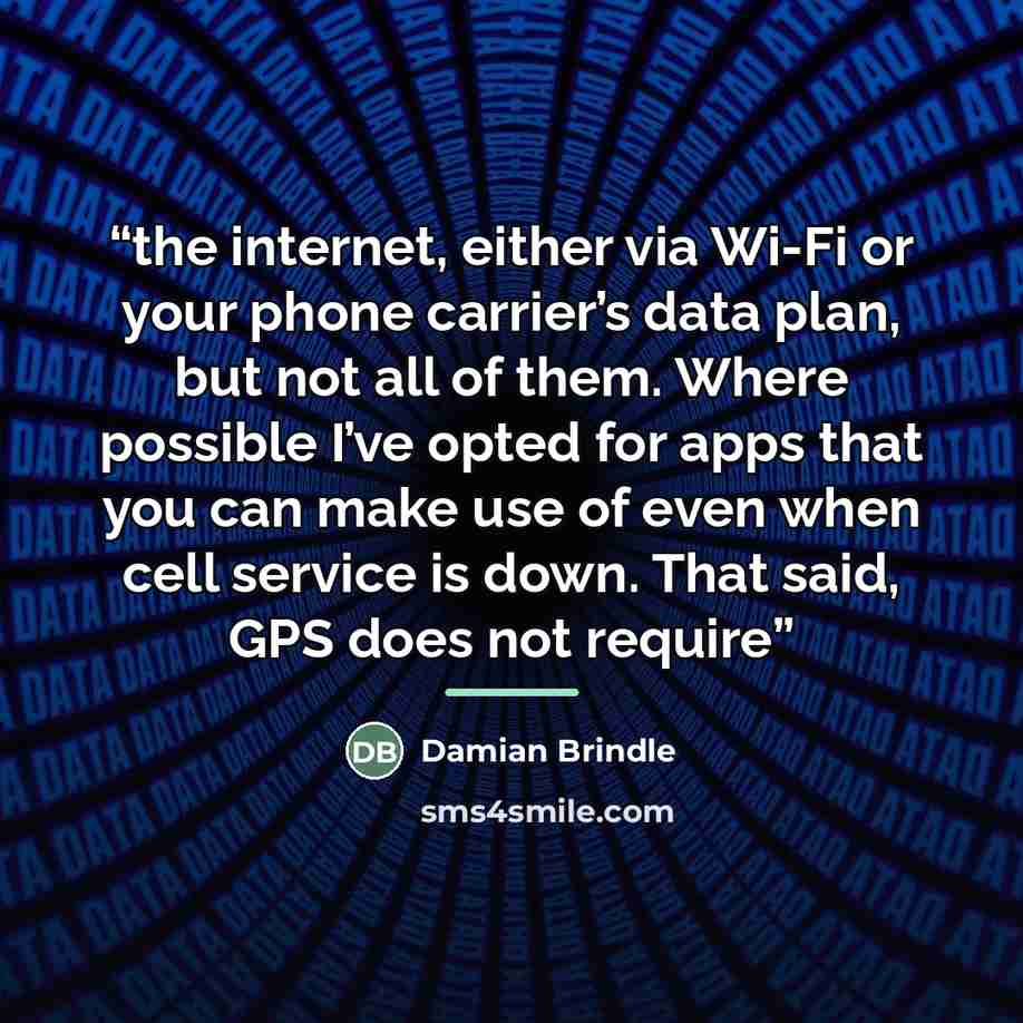 “the internet, either via Wi-Fi or your phone carrier’s data plan, but not all of them. Where possible I’ve opted for apps that you can make use of even when cell service is down. That said, GPS does not require” quote by Damian Brindle