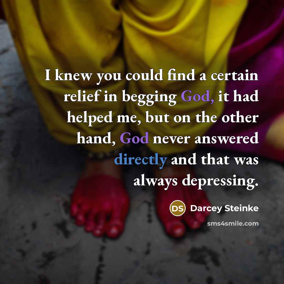 “I knew you could find a certain relief in begging God, it had helped me, but on the other hand, God never answered directly and that was always depressing.” quote by Darcey Steinke