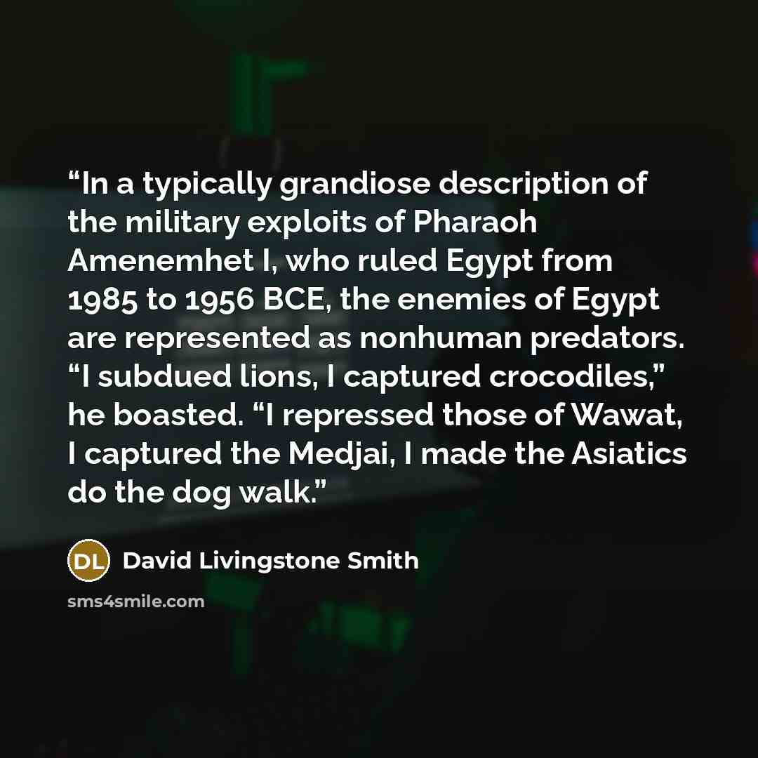 “In a typically grandiose description of the military exploits of Pharaoh Amenemhet I, who ruled Egypt from 1985 to 1956 BCE, the enemies of Egypt are represented as nonhuman predators. “I subdued lions, I captured crocodiles,” he boasted. “I repressed those of Wawat, I captured the Medjai, I made…” quote by David Livingstone Smith