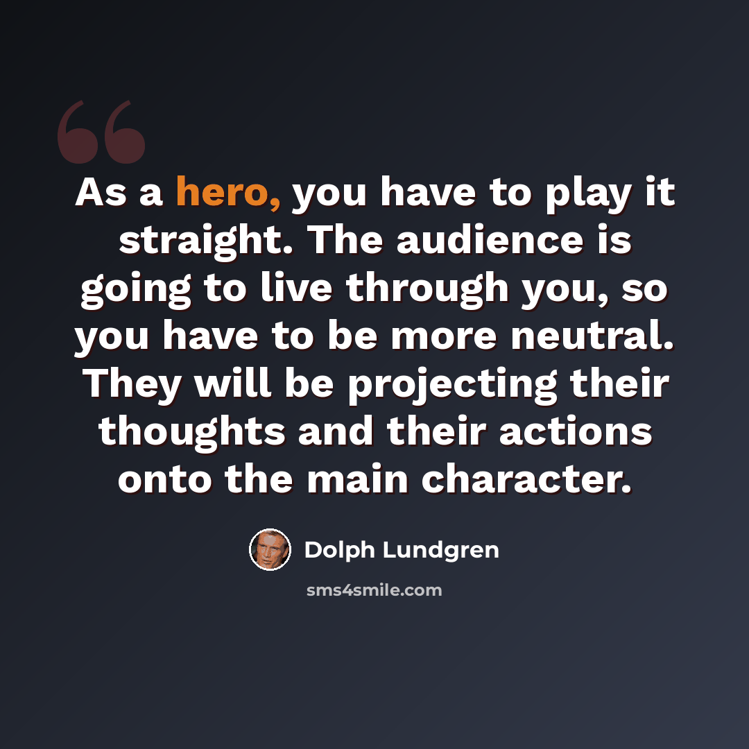 “As a hero, you have to play it straight. The audience is going to live through you, so you have to be more neutral. They will be projecting their thoughts and their actions onto the main character.” quote by Dolph Lundgren