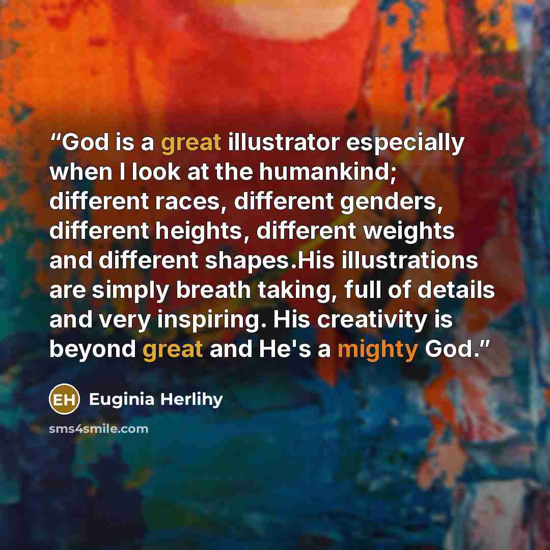 “God is a great illustrator especially when I look at the humankind; different races, different genders, different heights, different weights and different shapes.His illustrations are simply breath taking, full of details and very inspiring. His creativity is beyond great and He's a mighty God.” quote by Euginia Herlihy
