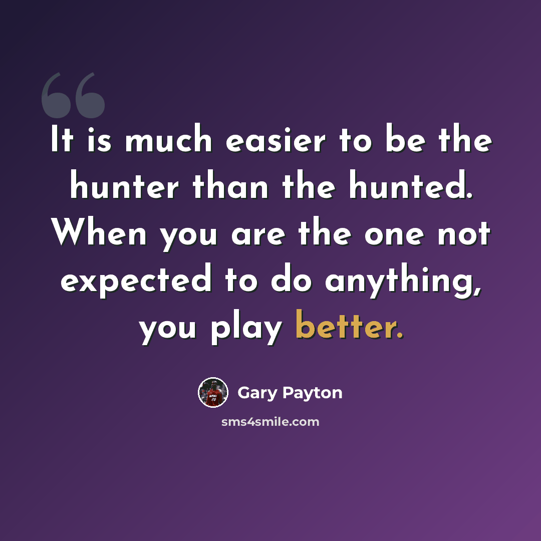 “It is much easier to be the hunter than the hunted. When you are the one not expected to do anything, you play better.” quote by Gary Payton