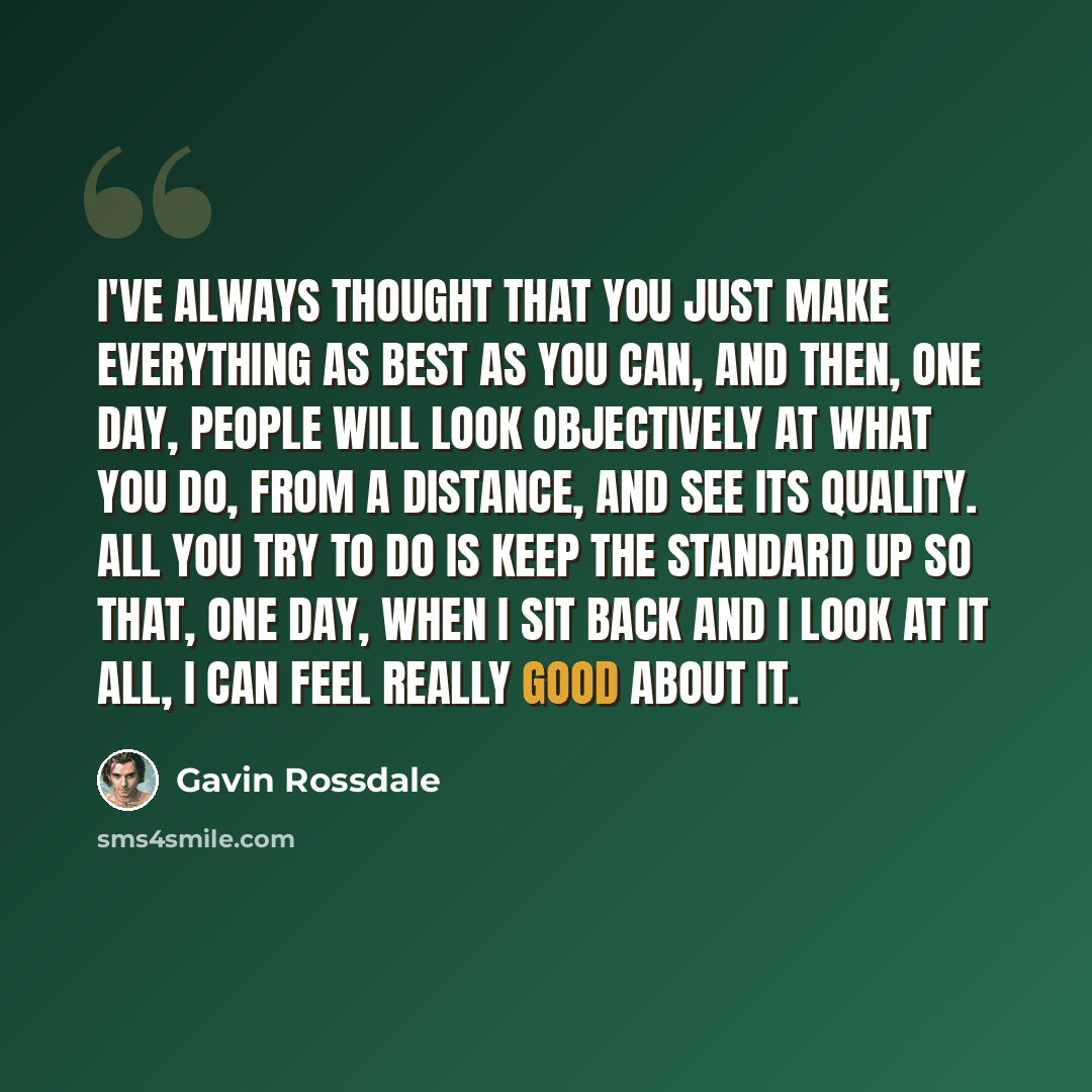 “I've always thought that you just make everything as best as you can, and then, one day, people will look objectively at what you do, from a distance, and see its quality. All you try to do is keep the standard up so that, one day, when I sit back and I look at it all, I can feel really good about…” quote by Gavin Rossdale