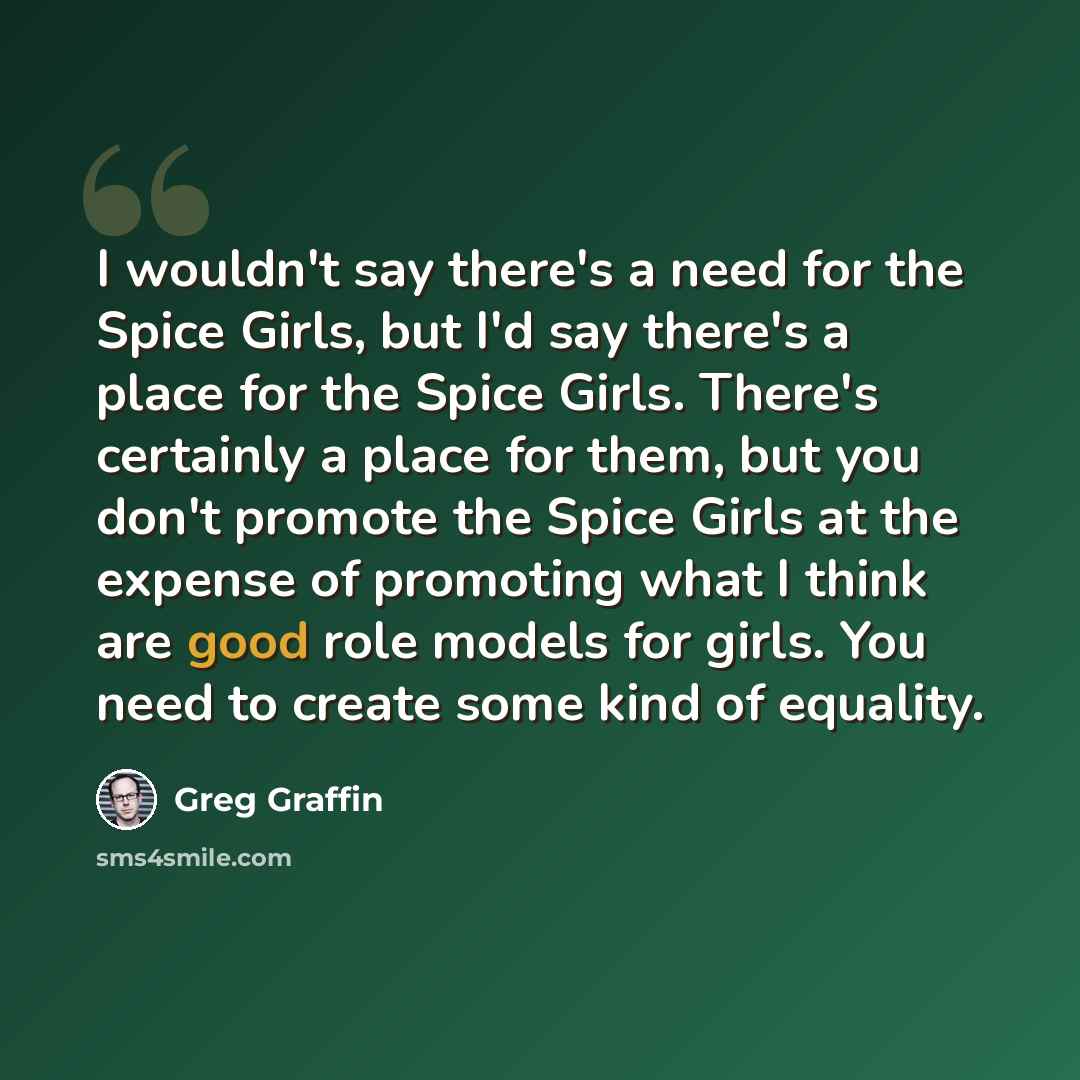 “I wouldn't say there's a need for the Spice Girls, but I'd say there's a place for the Spice Girls. There's certainly a place for them, but you don't promote the Spice Girls at the expense of promoting what I think are good role models for girls. You need to create some kind of equality.” quote by Greg Graffin