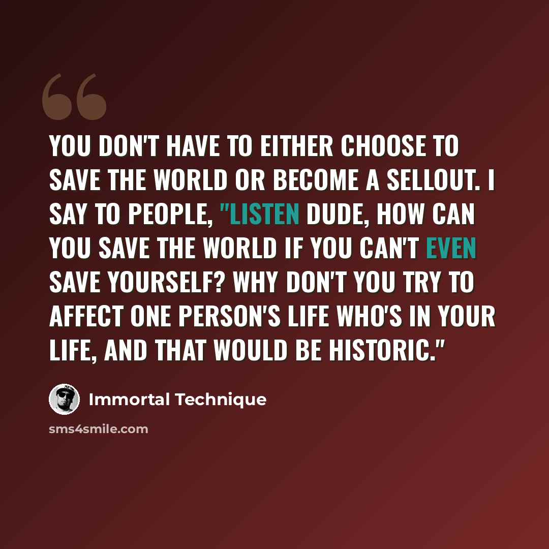 “You don't have to either choose to save the world or become a sellout. I say to people, "Listen dude, how can you save the world if you can't even save yourself? Why don't you try to affect one person's life who's in your life, and that would be historic."” quote by Immortal Technique