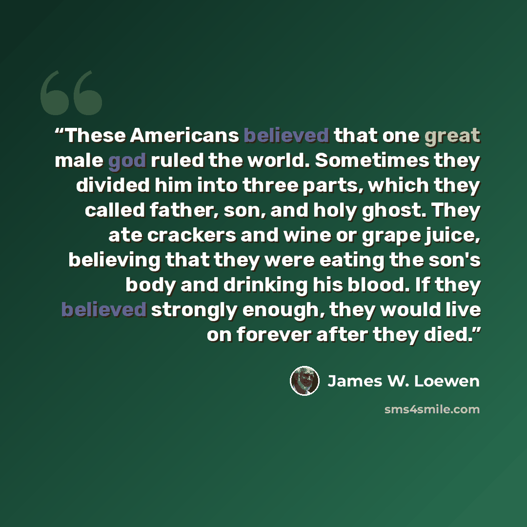 “These Americans believed that one great male god ruled the world. Sometimes they divided him into three parts, which they called father, son, and holy ghost. They ate crackers and wine or grape juice, believing that they were eating the son's body and drinking his blood. If they believed strongly…” quote by James W. Loewen