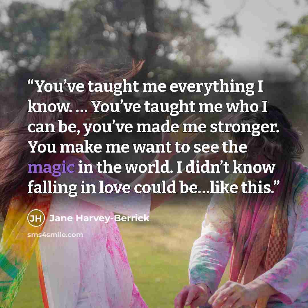 “You’ve taught me everything I know. … You’ve taught me who I can be, you’ve made me stronger. You make me want to see the magic in the world. I didn’t know falling in love could be…like this.” quote by Jane Harvey-Berrick