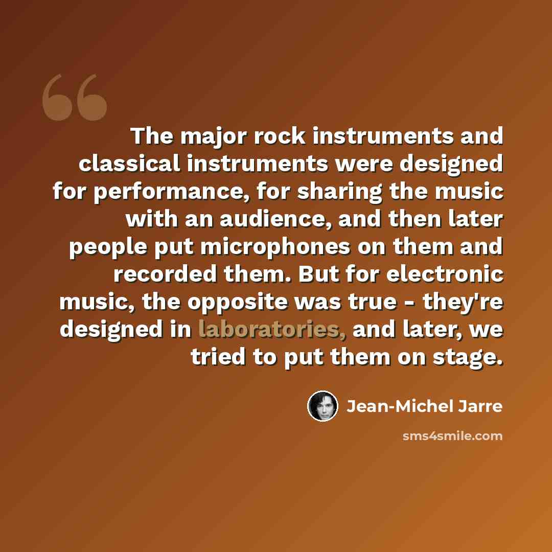 “The major rock instruments and classical instruments were designed for performance, for sharing the music with an audience, and then later people put microphones on them and recorded them. But for electronic music, the opposite was true - they're designed in laboratories, and later, we tried to…” quote by Jean-Michel Jarre