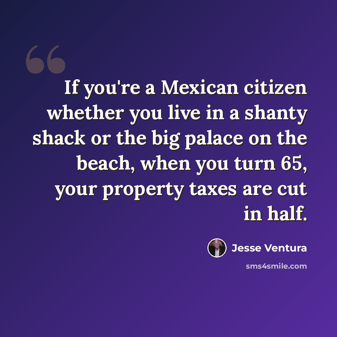 “If you're a Mexican citizen whether you live in a shanty shack or the big palace on the beach, when you turn 65, your property taxes are cut in half.” quote by Jesse Ventura