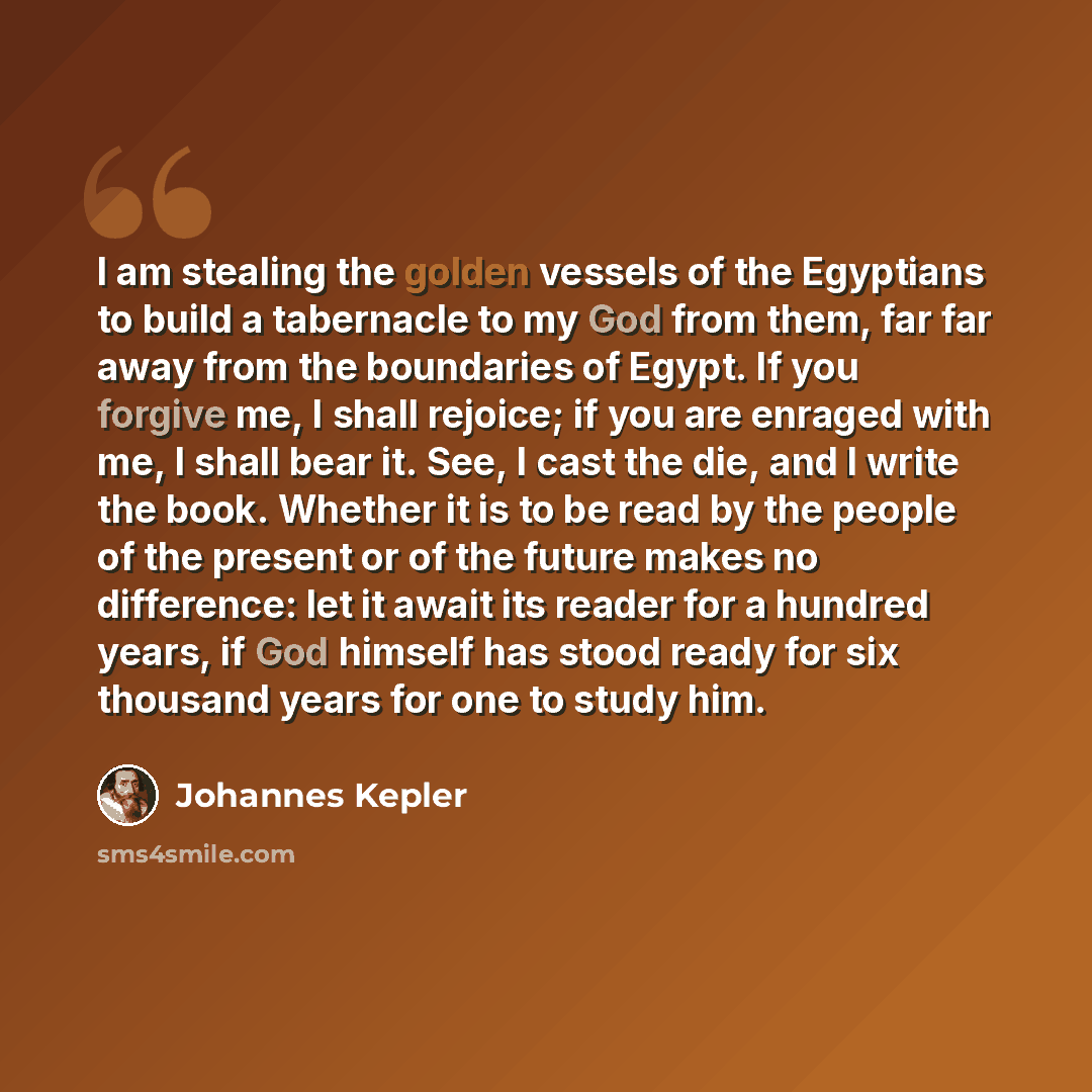 “I am stealing the golden vessels of the Egyptians to build a tabernacle to my God from them, far far away from the boundaries of Egypt. If you forgive me, I shall rejoice; if you are enraged with me, I shall bear it. See, I cast the die, and I write the book. Whether it is to be read by the people…” quote by Johannes Kepler