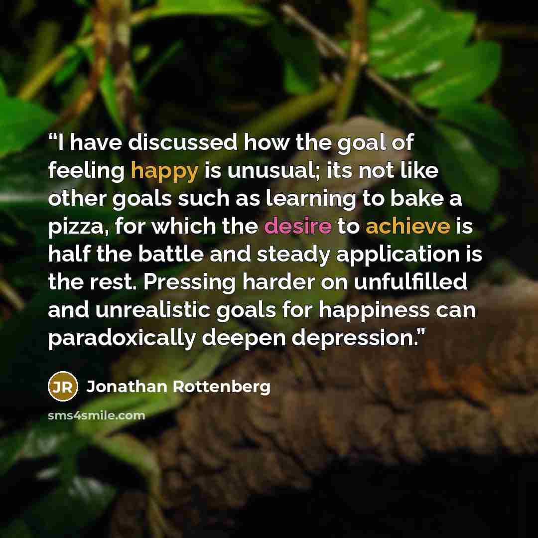 “I have discussed how the goal of feeling happy is unusual; its not like other goals such as learning to bake a pizza, for which the desire to achieve is half the battle and steady application is the rest. Pressing harder on unfulfilled and unrealistic goals for happiness can paradoxically deepen…” quote by Jonathan Rottenberg