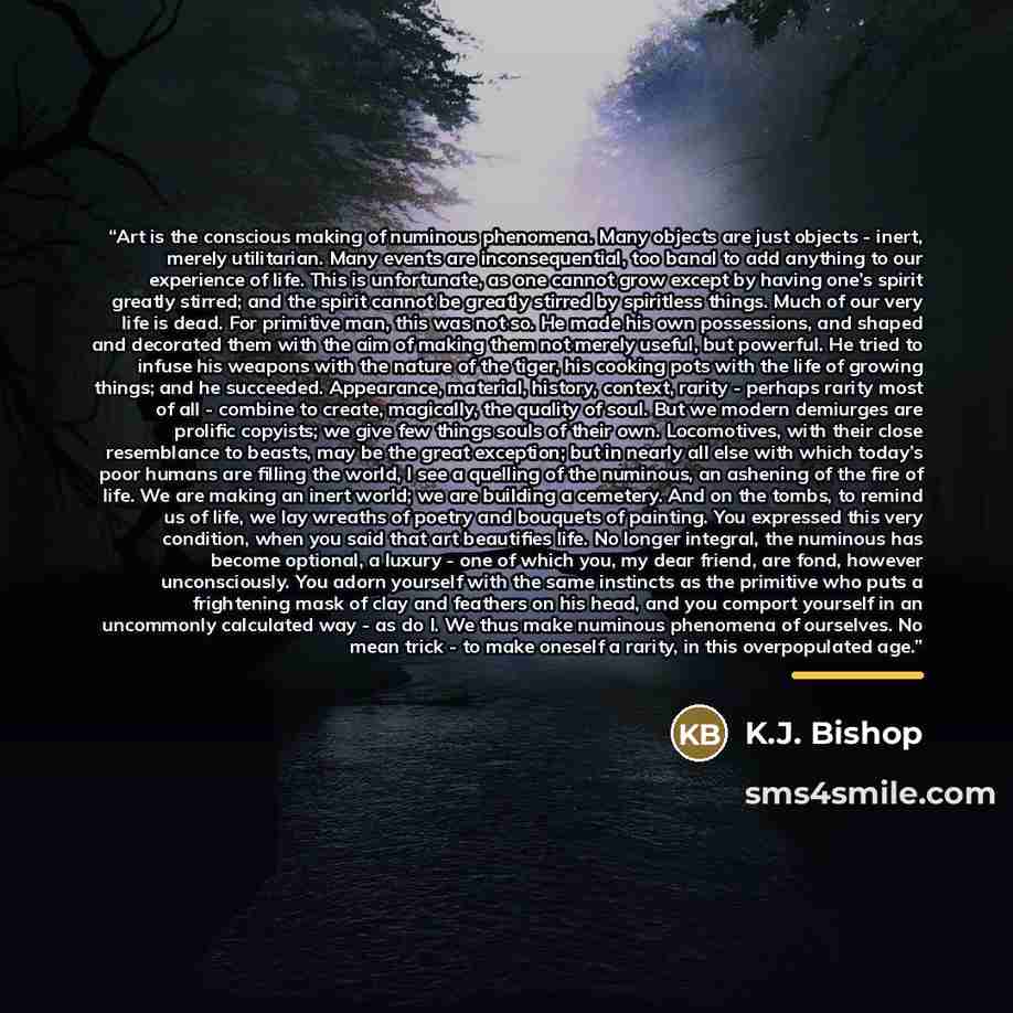 “Art is the conscious making of numinous phenomena. Many objects are just objects - inert, merely utilitarian. Many events are inconsequential, too banal to add anything to our experience of life. This is unfortunate, as one cannot grow except by having one’s spirit greatly stirred; and the spirit…” quote by K.J. Bishop