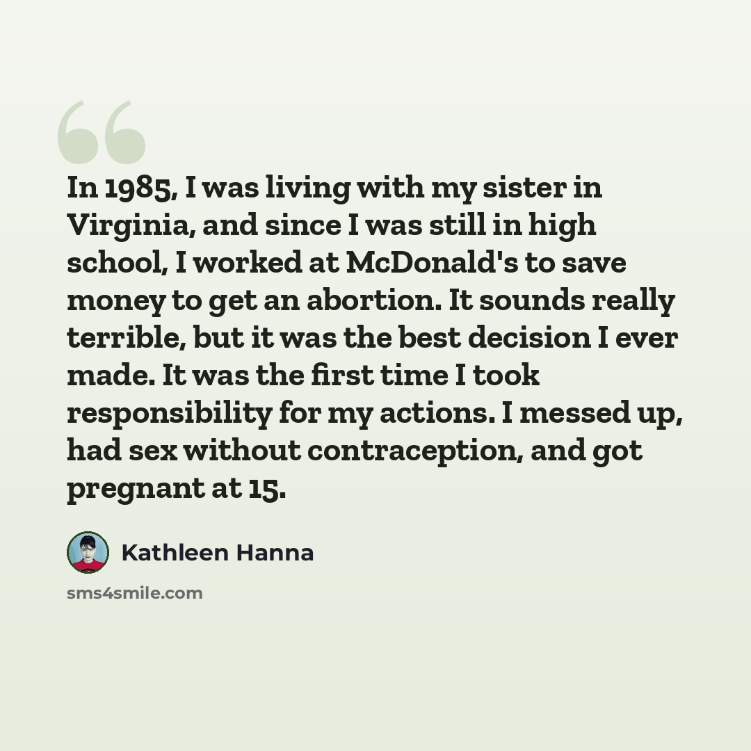 “In 1985, I was living with my sister in Virginia, and since I was still in high school, I worked at McDonald's to save money to get an abortion. It sounds really terrible, but it was the best decision I ever made. It was the first time I took responsibility for my actions. I messed up, had sex…” quote by Kathleen Hanna