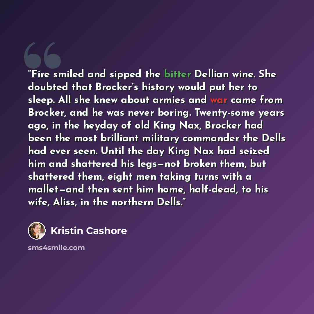 “Fire smiled and sipped the bitter Dellian wine. She doubted that Brocker’s history would put her to sleep. All she knew about armies and war came from Brocker, and he was never boring. Twenty-some years ago, in the heyday of old King Nax, Brocker had been the most brilliant military commander the…” quote by Kristin Cashore