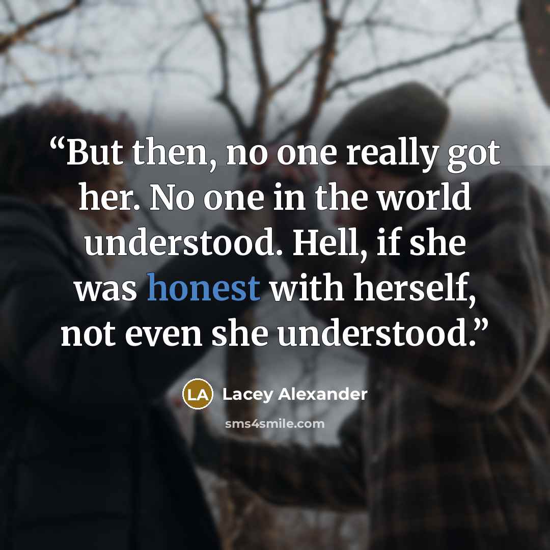 “But then, no one really got her. No one in the world understood. Hell, if she was honest with herself, not even she understood.” quote by Lacey Alexander