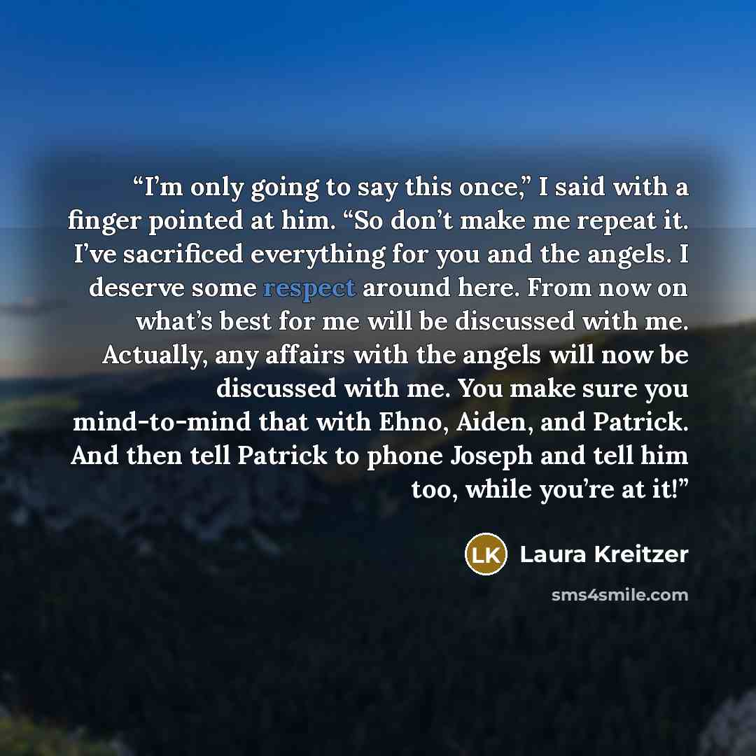 “I’m only going to say this once,” I said with a finger pointed at him. “So don’t make me repeat it. I’ve sacrificed everything for you and the angels. I deserve some respect around here. From now on what’s best for me will be discussed with me. Actually, any affairs with the angels will now be…” quote by Laura Kreitzer