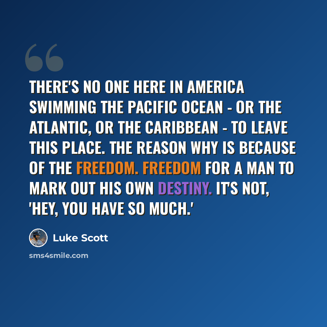“There's no one here in America swimming the Pacific Ocean - or the Atlantic, or the Caribbean - to leave this place. The reason why is because of the freedom. Freedom for a man to mark out his own destiny. It's not, 'Hey, you have so much.'” quote by Luke Scott