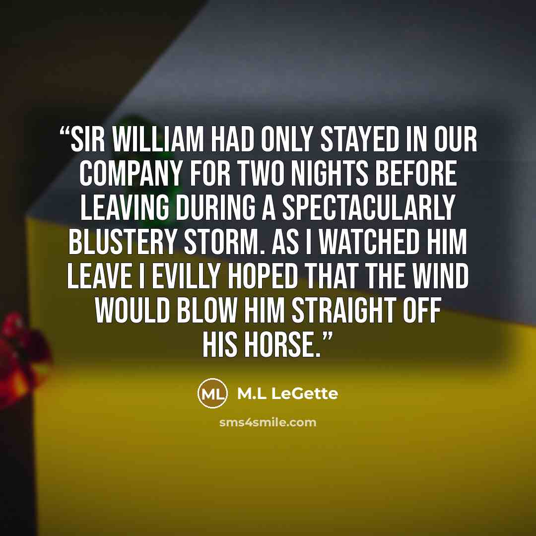 “Sir William had only stayed in our company for two nights before leaving during a spectacularly blustery storm. As I watched him leave I evilly hoped that the wind would blow him straight off his horse.” quote by M.L LeGette