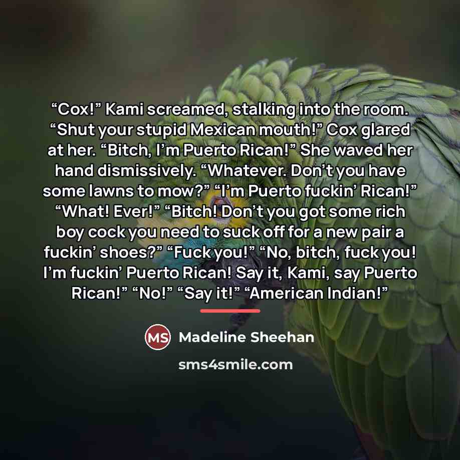 “Cox!” Kami screamed, stalking into the room. “Shut your stupid Mexican mouth!” Cox glared at her. “Bitch, I’m Puerto Rican!” She waved her hand dismissively. “Whatever. Don’t you have some lawns to mow?” “I’m Puerto fuckin’ Rican!” “What! Ever!” “Bitch! Don’t you got some rich boy cock you need to…” quote by Madeline Sheehan