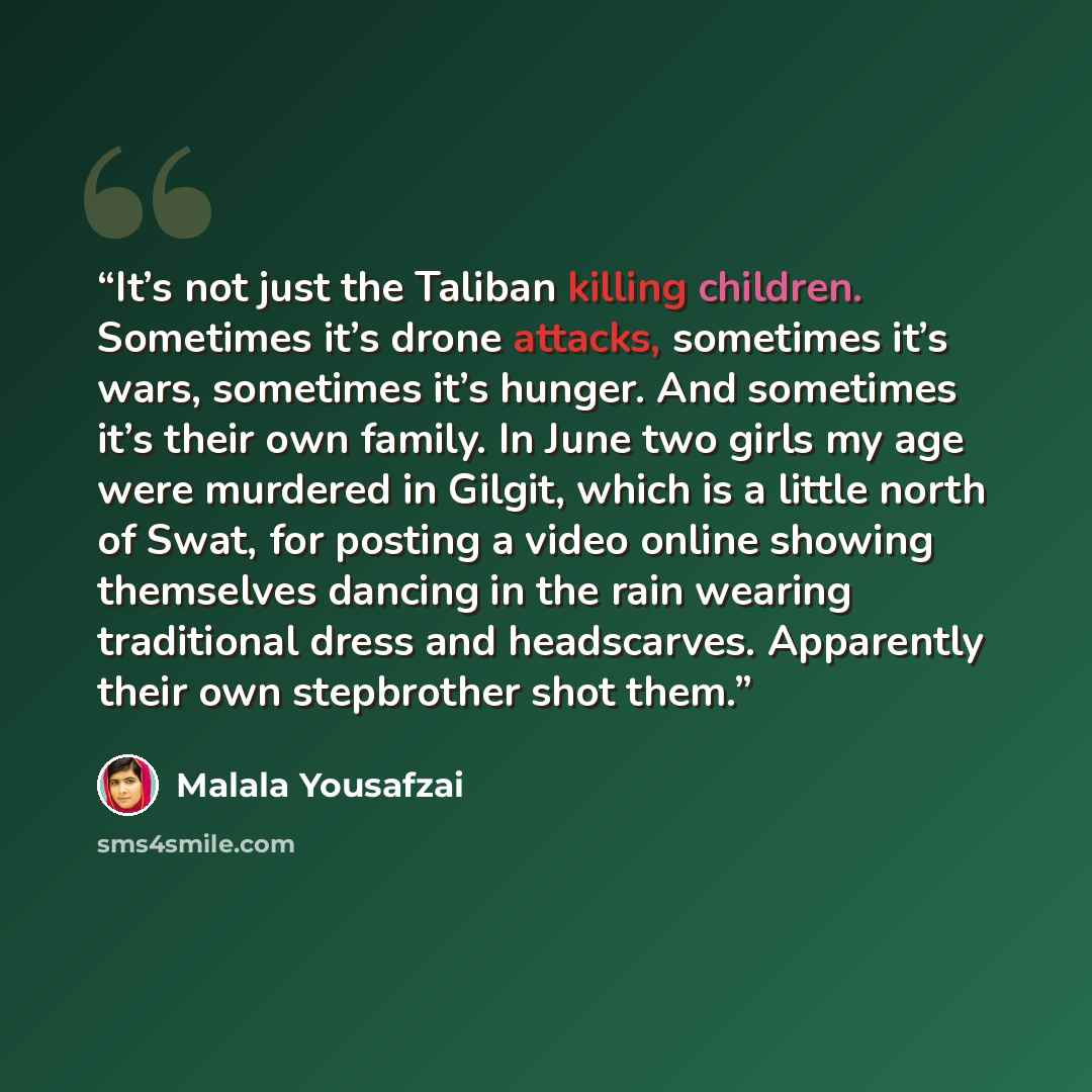 “It’s not just the Taliban killing children. Sometimes it’s drone attacks, sometimes it’s wars, sometimes it’s hunger. And sometimes it’s their own family. In June two girls my age were murdered in Gilgit, which is a little north of Swat, for posting a video online showing themselves dancing in the…” quote by Malala Yousafzai