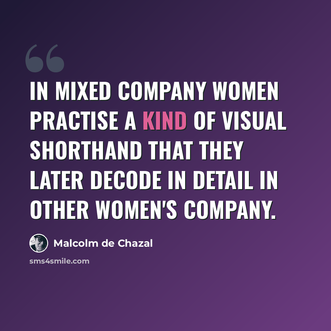 “In mixed company women practise a kind of visual shorthand that they later decode in detail in other women's company.” quote by Malcolm De Chazal
