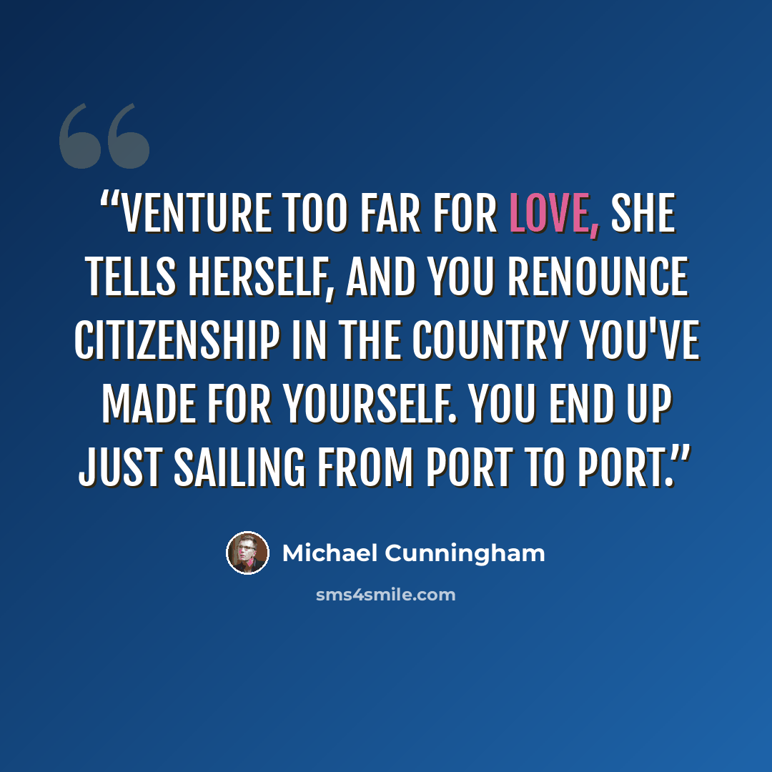 “Venture too far for love, she tells herself, and you renounce citizenship in the country you've made for yourself. You end up just sailing from port to port.” quote by Michael Cunningham