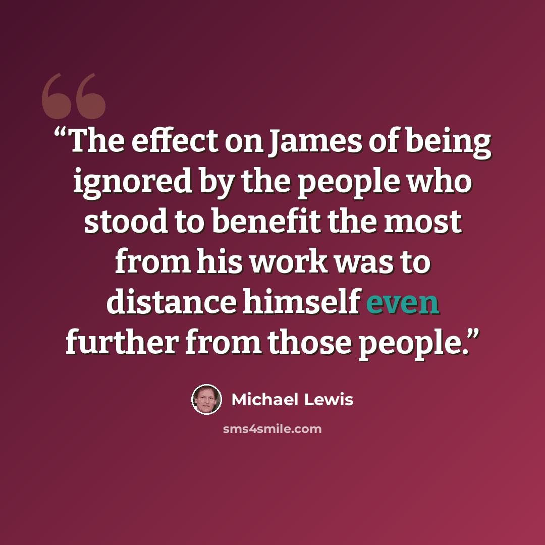 “The effect on James of being ignored by the people who stood to benefit the most from his work was to distance himself even further from those people.” quote by Michael Lewis