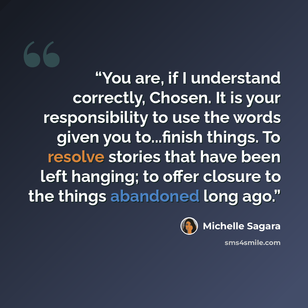 “You are, if I understand correctly, Chosen. It is your responsibility to use the words given you to...finish things. To resolve stories that have been left hanging; to offer closure to the things abandoned long ago.” quote by Michelle Sagara
