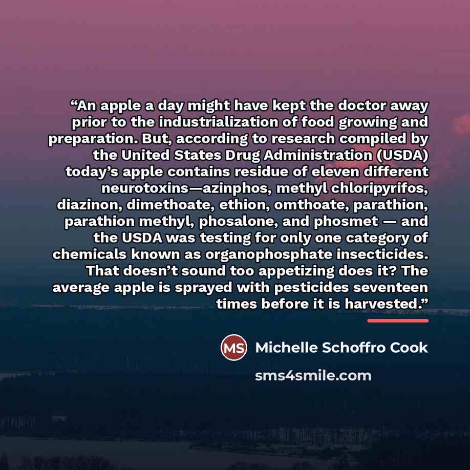 “An apple a day might have kept the doctor away prior to the industrialization of food growing and preparation. But, according to research compiled by the United States Drug Administration (USDA) today’s apple contains residue of eleven different neurotoxins—azinphos, methyl chloripyrifos…” quote by Michelle Schoffro Cook