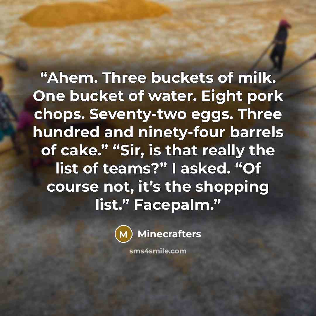“Ahem. Three buckets of milk. One bucket of water. Eight pork chops. Seventy-two eggs. Three hundred and ninety-four barrels of cake.” “Sir, is that really the list of teams?” I asked. “Of course not, it’s the shopping list.” Facepalm.” quote by Minecrafters