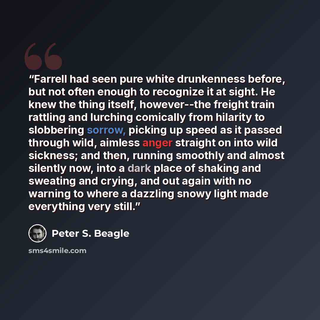 “Farrell had seen pure white drunkenness before, but not often enough to recognize it at sight. He knew the thing itself, however--the freight train rattling and lurching comically from hilarity to slobbering sorrow, picking up speed as it passed through wild, aimless anger straight on into wild…” quote by Peter S. Beagle
