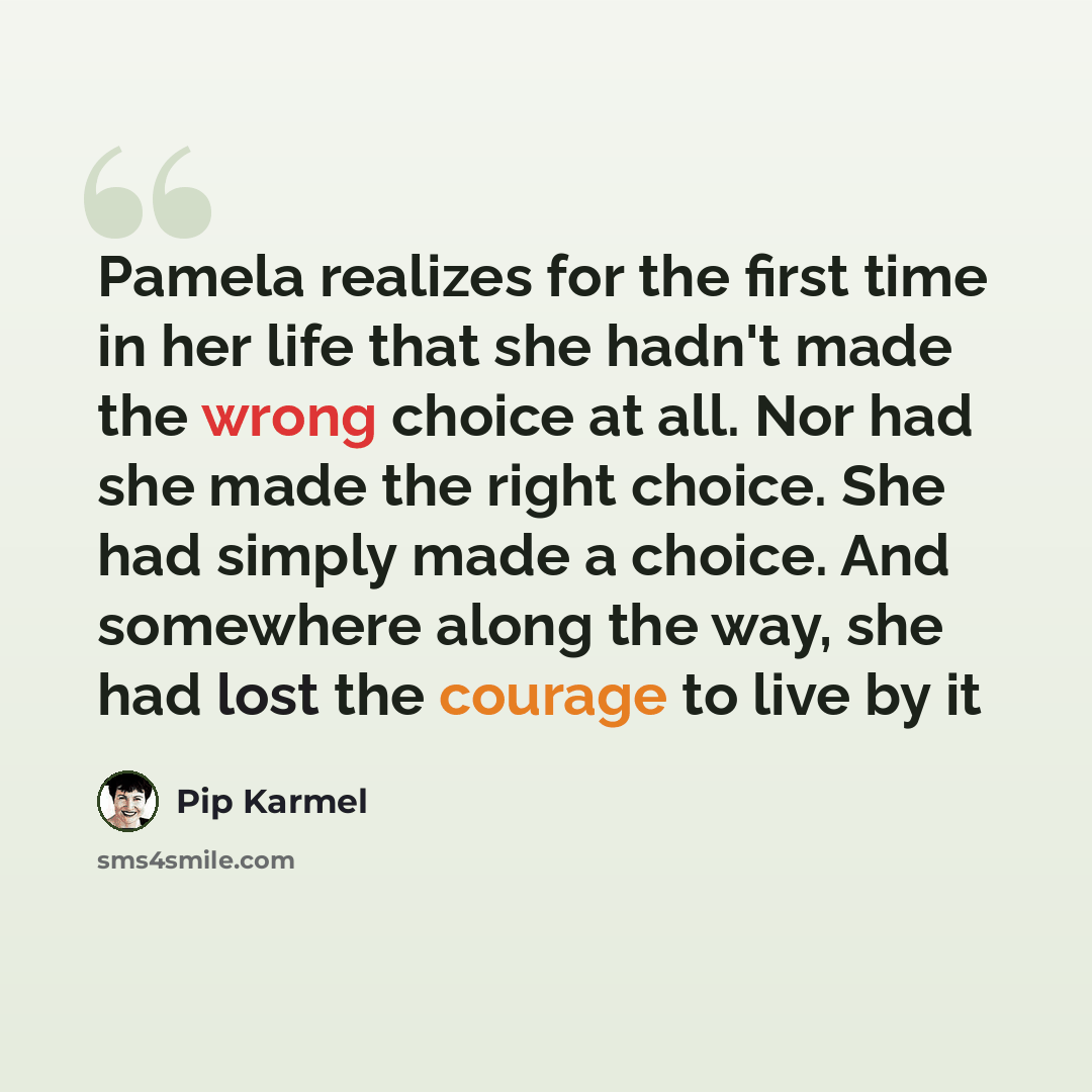 “Pamela realizes for the first time in her life that she hadn't made the wrong choice at all. Nor had she made the right choice. She had simply made a choice. And somewhere along the way, she had lost the courage to live by it” quote by Pip Karmel