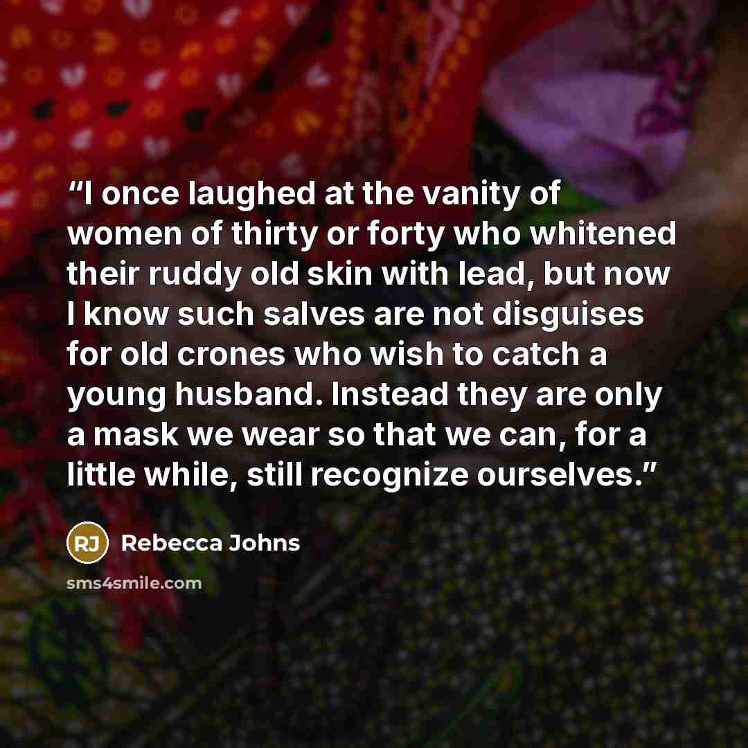 “I once laughed at the vanity of women of thirty or forty who whitened their ruddy old skin with lead, but now I know such salves are not disguises for old crones who wish to catch a young husband. Instead they are only a mask we wear so that we can, for a little while, still recognize ourselves.” quote by Rebecca Johns