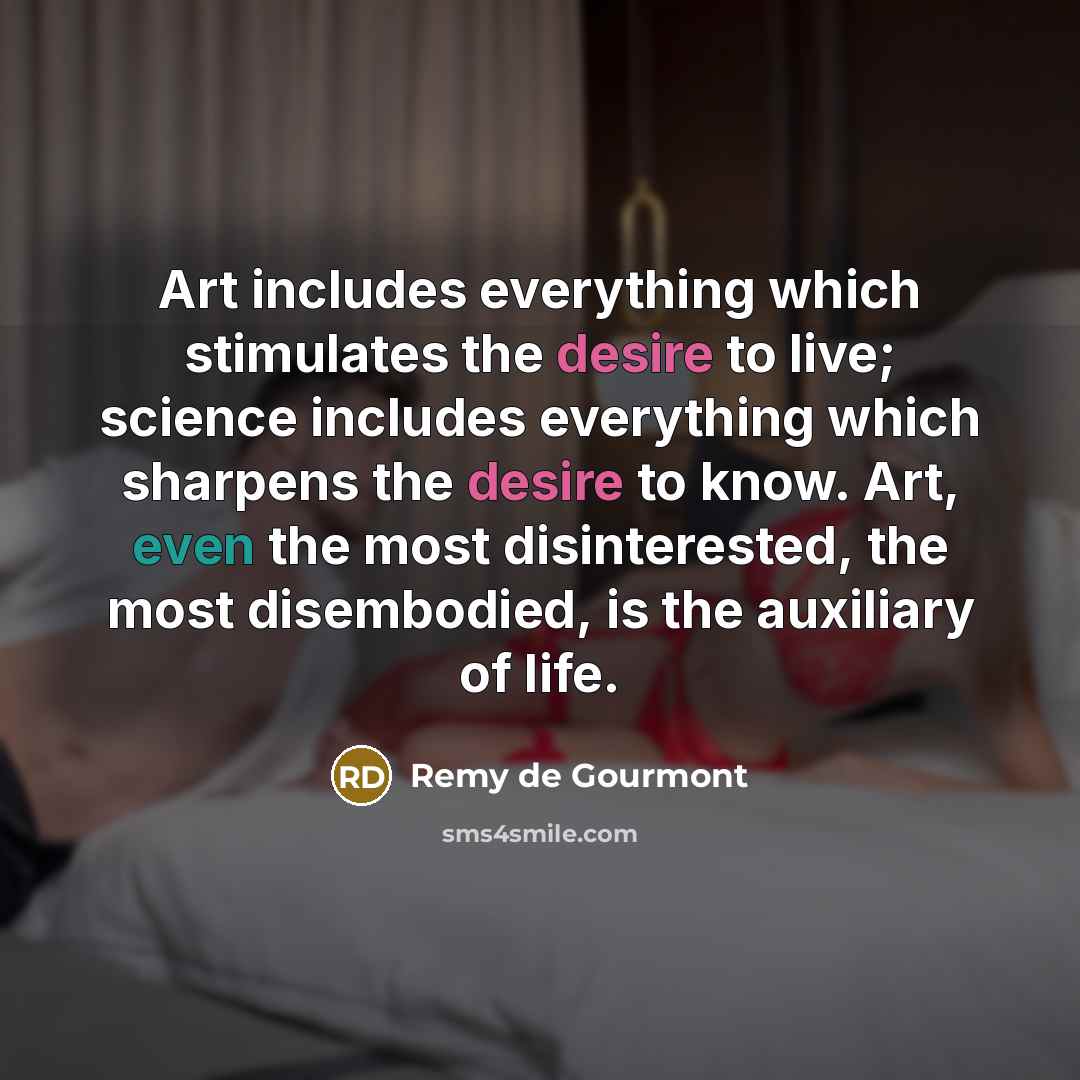 “Art includes everything which stimulates the desire to live; science includes everything which sharpens the desire to know. Art, even the most disinterested, the most disembodied, is the auxiliary of life.” quote by Remy de Gourmont