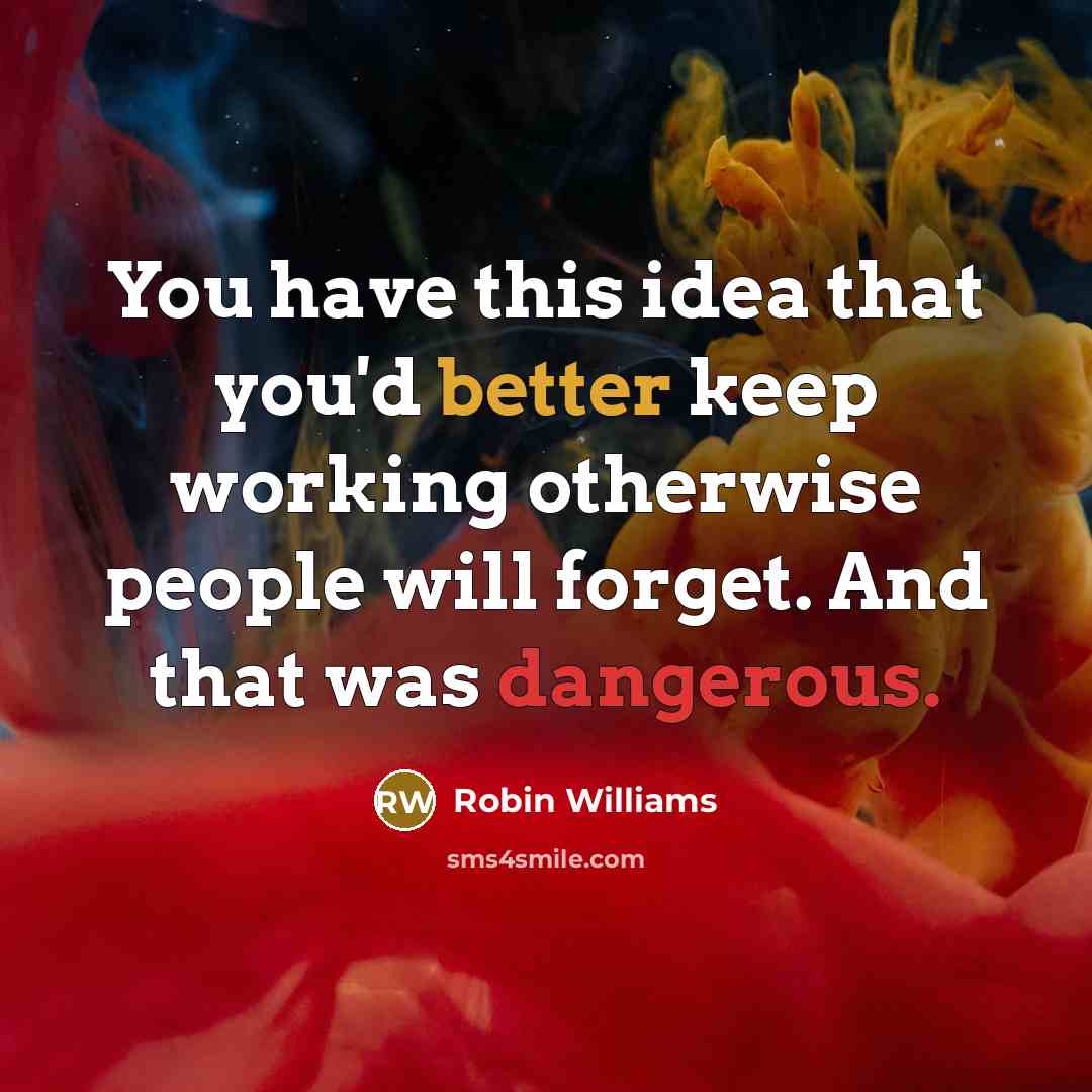 “You have this idea that you'd better keep working otherwise people will forget. And that was dangerous.” quote by Robin Williams