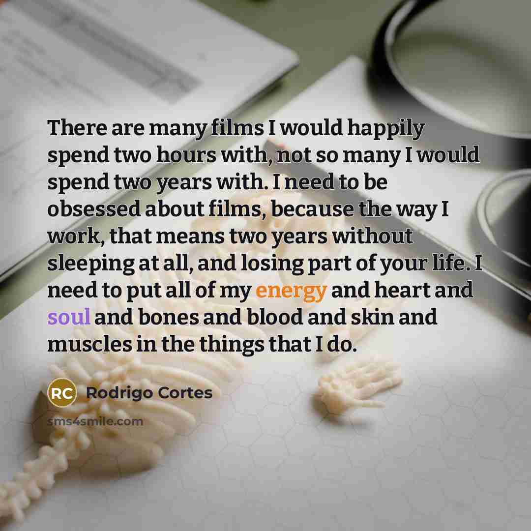 “There are many films I would happily spend two hours with, not so many I would spend two years with. I need to be obsessed about films, because the way I work, that means two years without sleeping at all, and losing part of your life. I need to put all of my energy and heart and soul and bones…” quote by Rodrigo Cortes