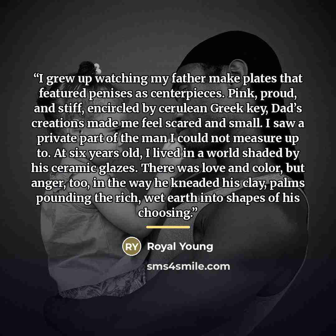 “I grew up watching my father make plates that featured penises as centerpieces. Pink, proud, and stiff, encircled by cerulean Greek key, Dad’s creations made me feel scared and small. I saw a private part of the man I could not measure up to. At six years old, I lived in a world shaded by his…” quote by Royal Young