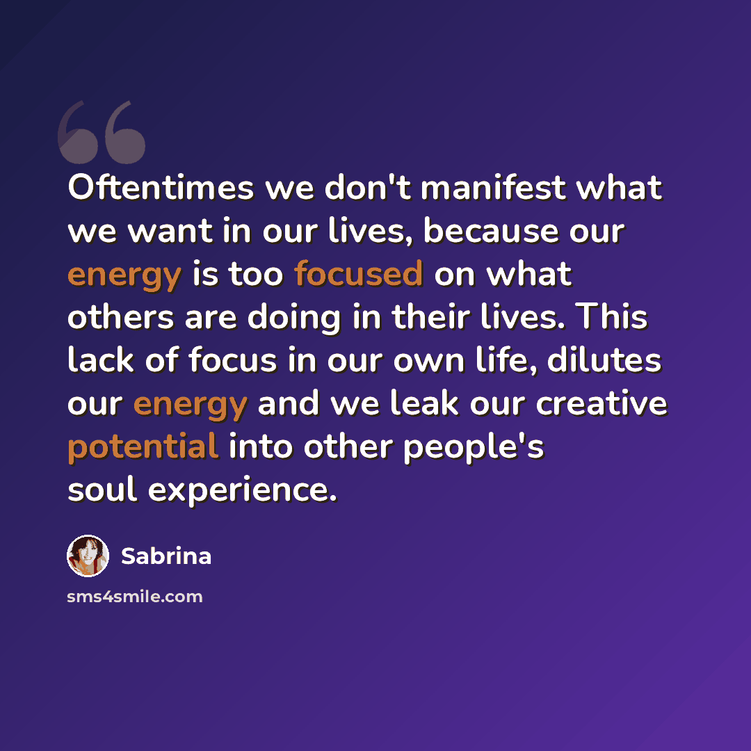 “Oftentimes we don't manifest what we want in our lives, because our energy is too focused on what others are doing in their lives. This lack of focus in our own life, dilutes our energy and we leak our creative potential into other people's soul experience.” quote by Sabrina