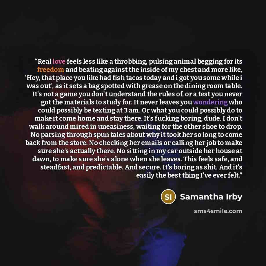 “Real love feels less like a throbbing, pulsing animal begging for its freedom and beating against the inside of my chest and more like, 'Hey, that place you like had fish tacos today and i got you some while i was out', as it sets a bag spotted with grease on the dining room table. It's not a game…” quote by Samantha Irby