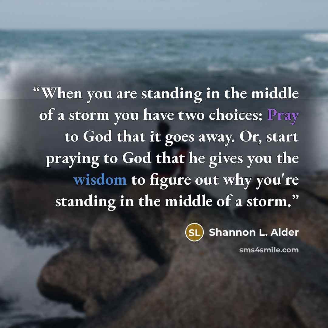 “When you are standing in the middle of a storm you have two choices: Pray to God that it goes away. Or, start praying to God that he gives you the wisdom to figure out why you're standing in the middle of a storm.” quote by Shannon L. Alder