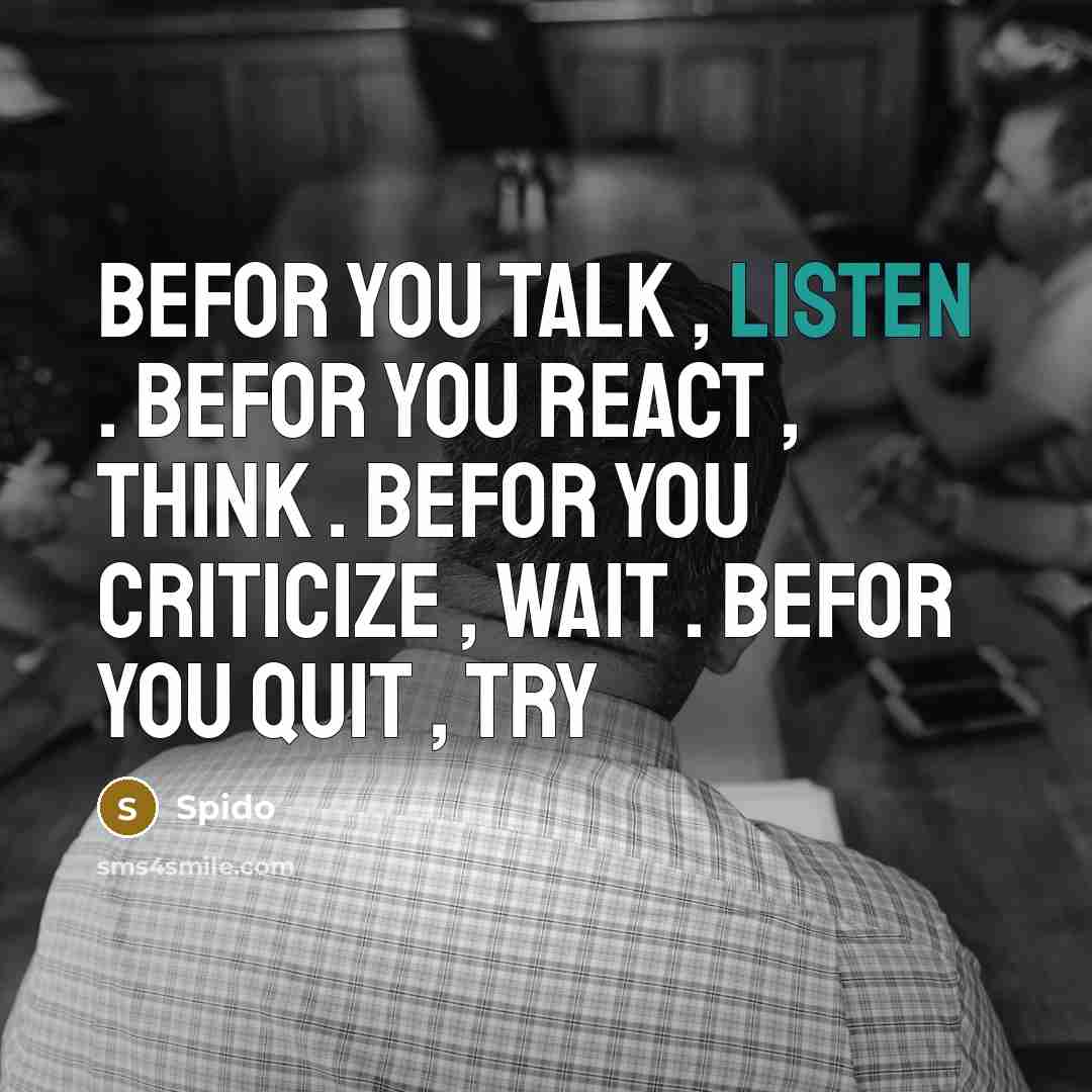 “Befor you talk , listen . Befor you react , think . Befor you criticize , wait . Befor you quit , try” quote by Spido