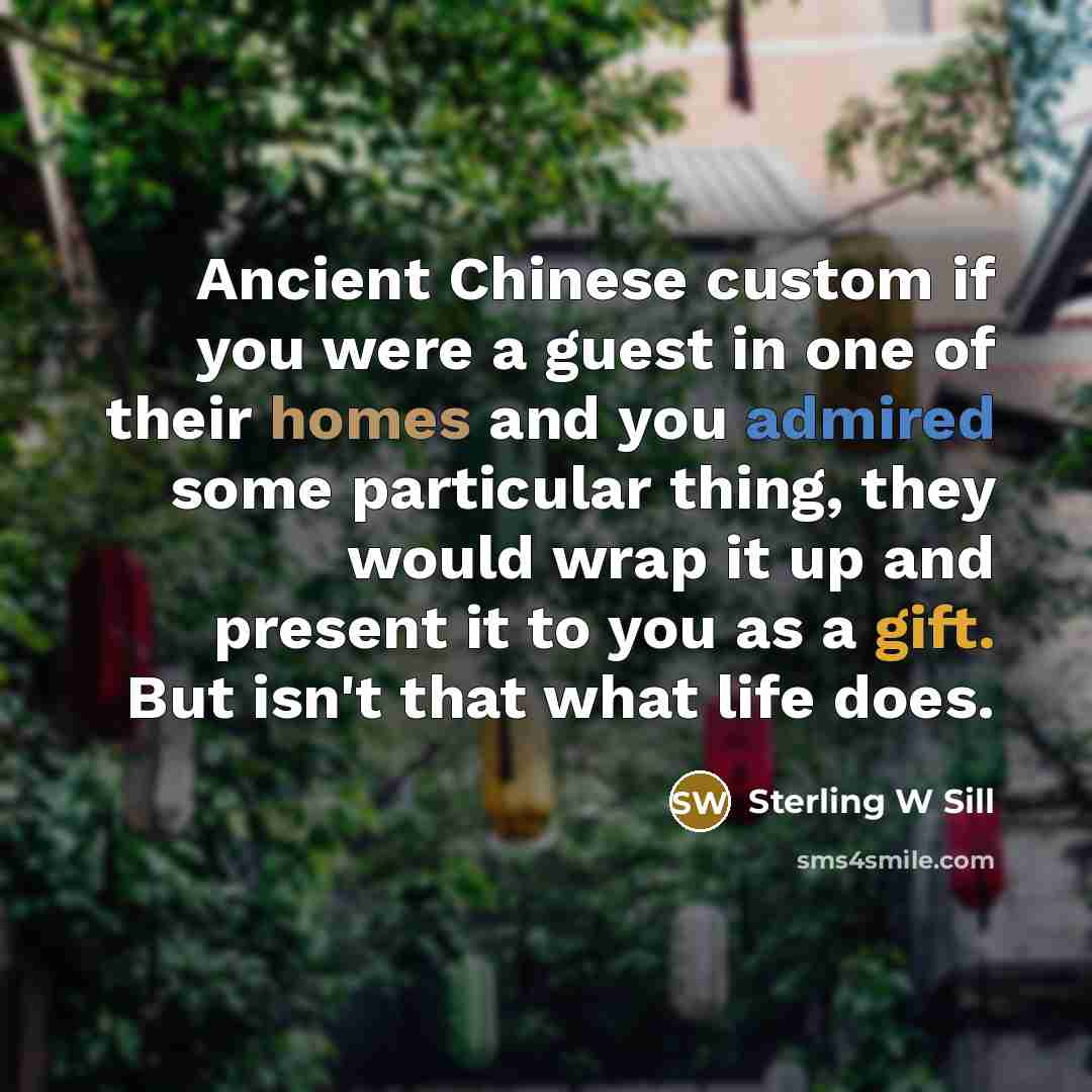 “Ancient Chinese custom if you were a guest in one of their homes and you admired some particular thing, they would wrap it up and present it to you as a gift. But isn't that what life does.” quote by Sterling W Sill