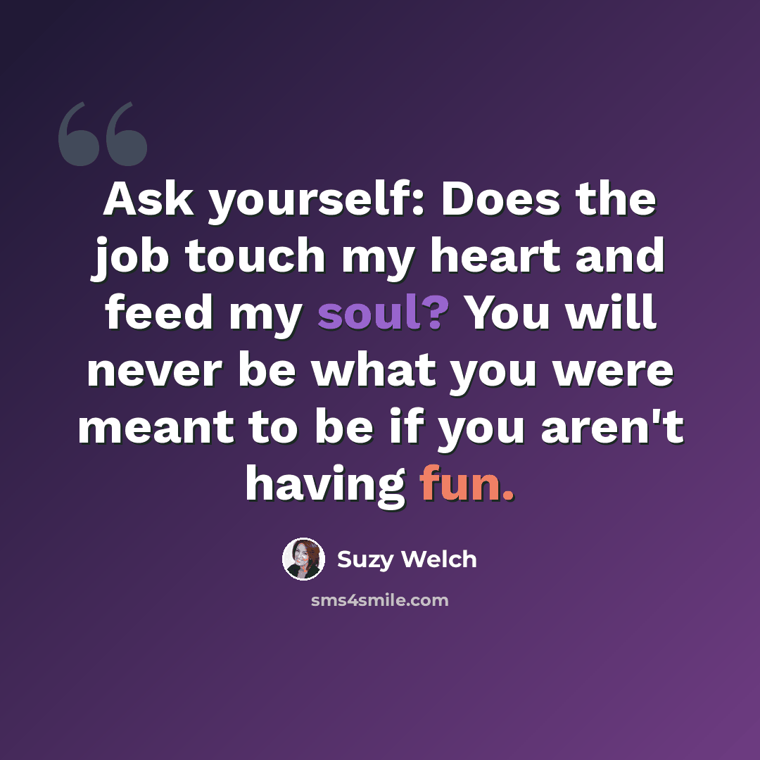 “Ask yourself: Does the job touch my heart and feed my soul? You will never be what you were meant to be if you aren't having fun.” quote by Suzy Welch