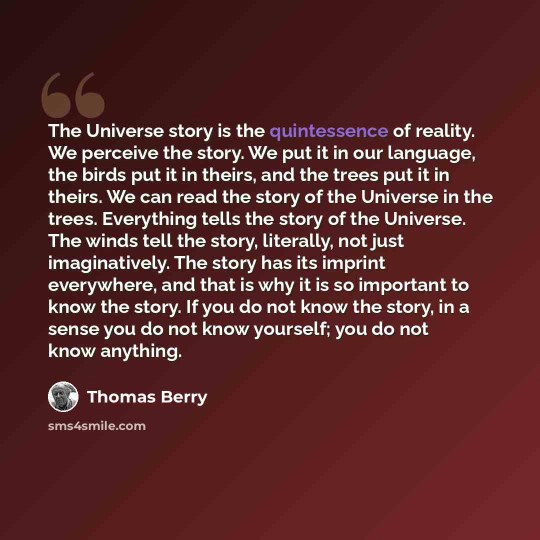 “The Universe story is the quintessence of reality. We perceive the story. We put it in our language, the birds put it in theirs, and the trees put it in theirs. We can read the story of the Universe in the trees. Everything tells the story of the Universe. The winds tell the story, literally, not…” quote by Thomas Berry